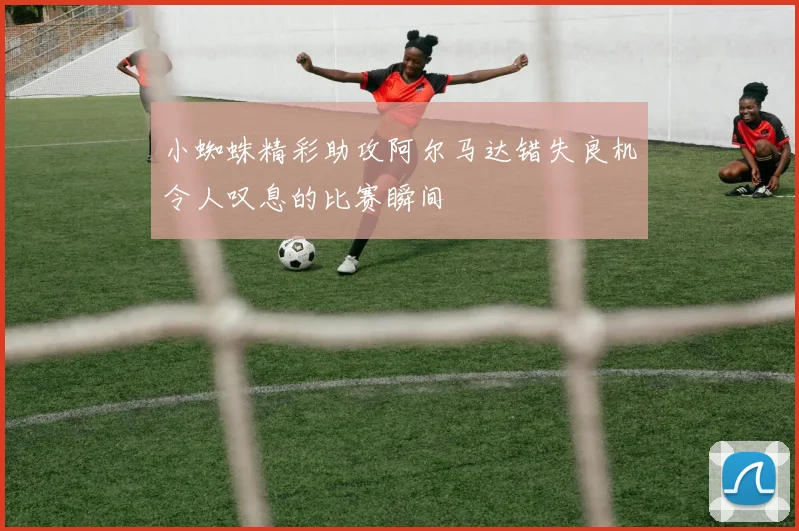 小蜘蛛精彩助攻阿尔马达错失良机令人叹息的比赛瞬间