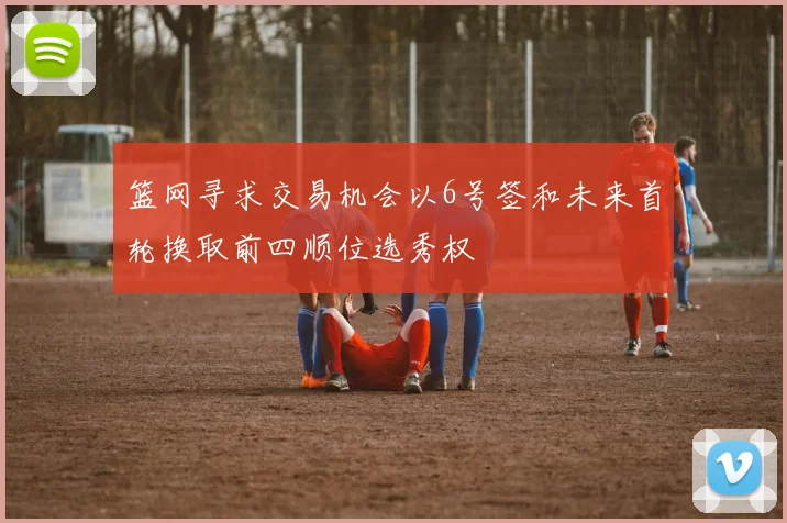 篮网寻求交易机会以6号签和未来首轮换取前四顺位选秀权