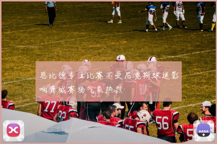 恩比德专注比赛不受尼克斯球迷影响费城赛场气氛热烈