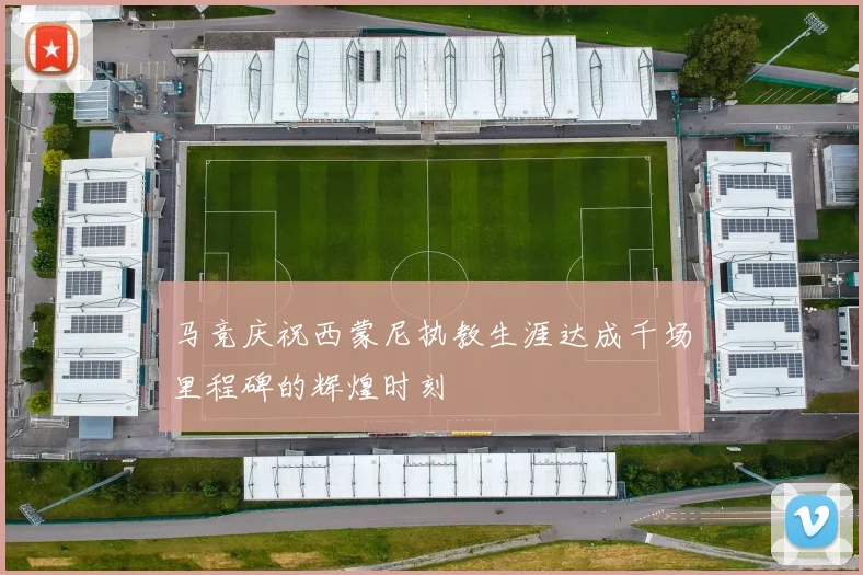 马竞庆祝西蒙尼执教生涯达成千场里程碑的辉煌时刻