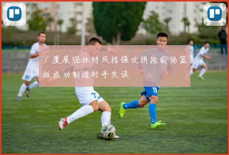 广厦展现独特风格强攻拼抢前场篮板成功制造对手失误