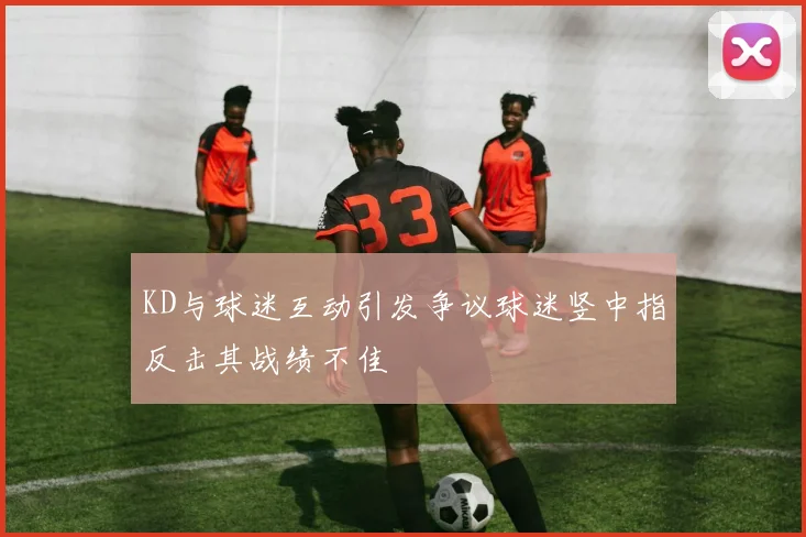 KD与球迷互动引发争议球迷竖中指反击其战绩不佳