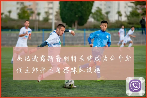 美记透露斯普利特或将成为公牛新任主帅并已考察球队设施