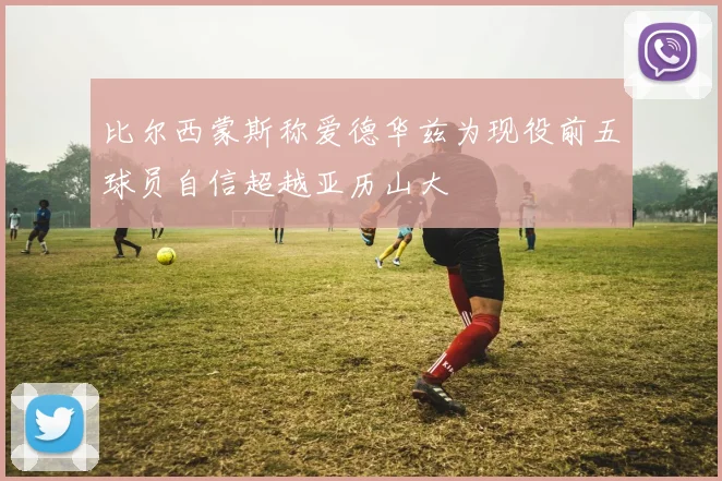 比尔西蒙斯称爱德华兹为现役前五球员自信超越亚历山大