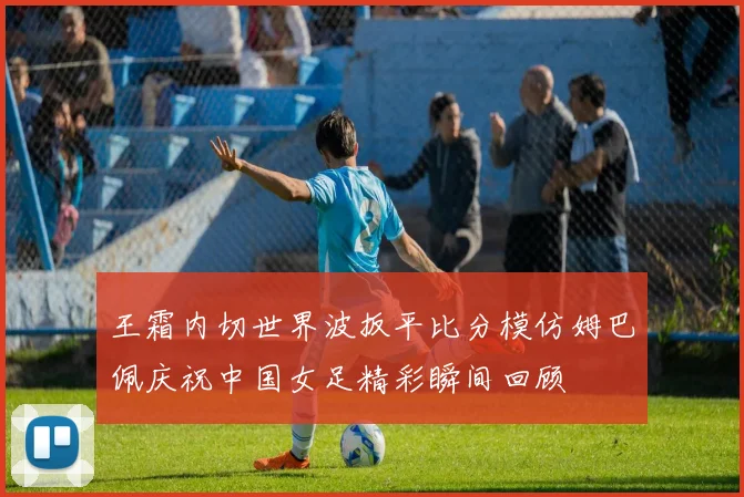 王霜内切世界波扳平比分模仿姆巴佩庆祝中国女足精彩瞬间回顾