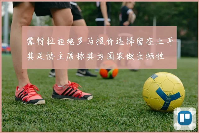 蒙特拉拒绝罗马报价选择留在土耳其足协主席称其为国家做出牺牲