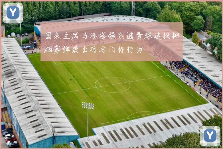 国米主席马洛塔强烈谴责球迷投掷烟雾弹袭击对方门将行为