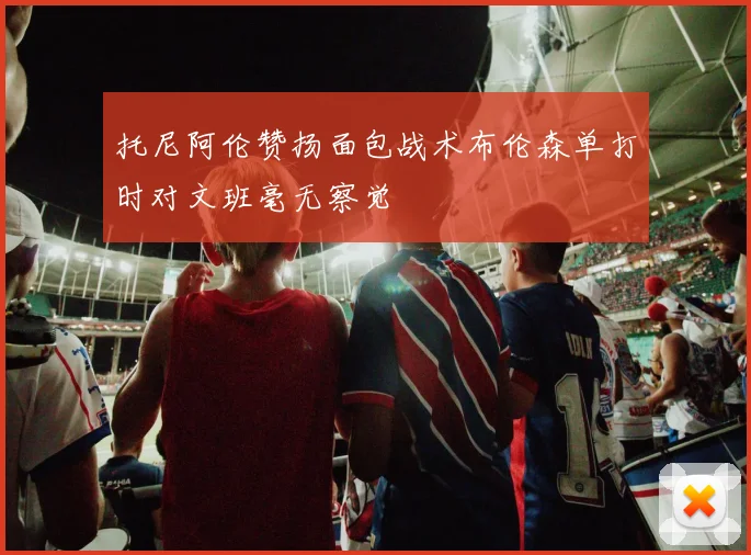托尼阿伦赞扬面包战术布伦森单打时对文班毫无察觉