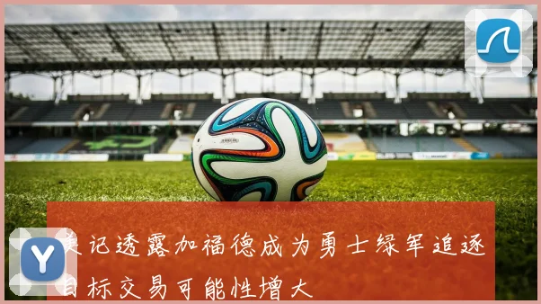 美记透露加福德成为勇士绿军追逐目标交易可能性增大