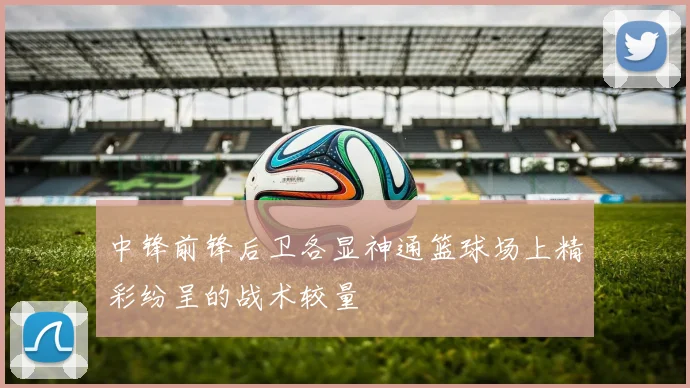 中锋前锋后卫各显神通篮球场上精彩纷呈的战术较量