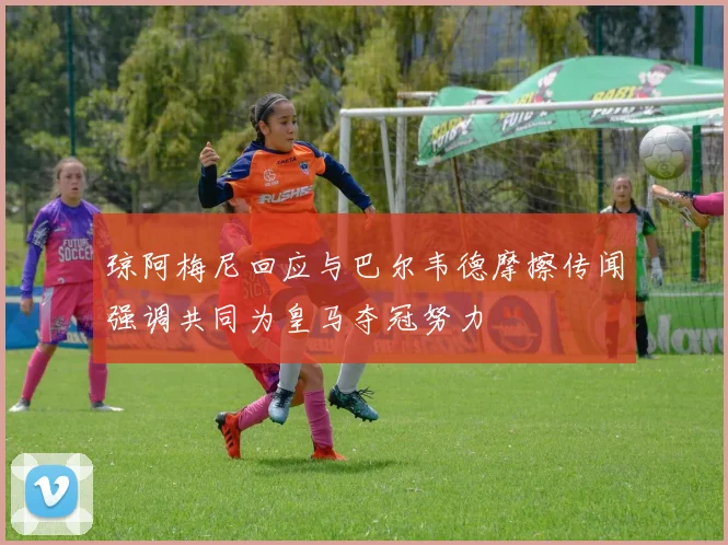 琼阿梅尼回应与巴尔韦德摩擦传闻强调共同为皇马夺冠努力
