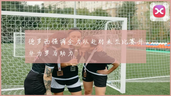 德罗西强调全力以赴对米兰比赛并非为罗马助力