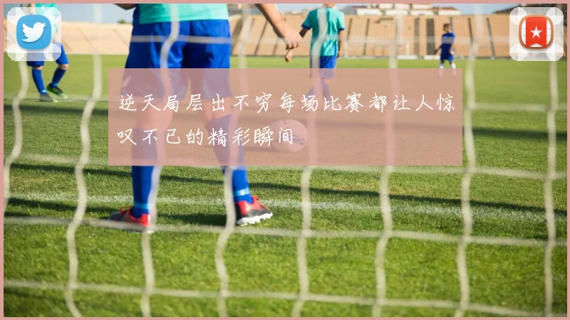 逆天局层出不穷每场比赛都让人惊叹不已的精彩瞬间