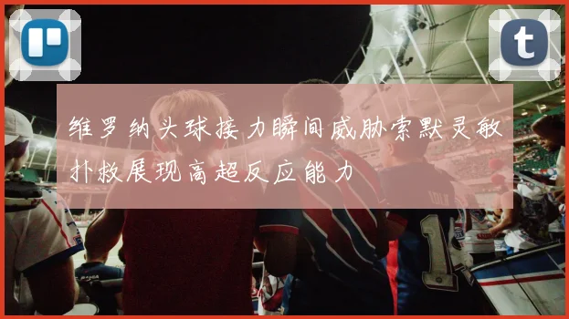 维罗纳头球接力瞬间威胁索默灵敏扑救展现高超反应能力